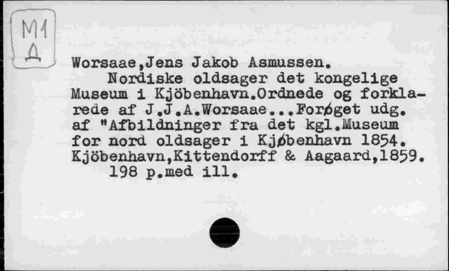 ﻿Worsaae,Jens Jakob Asmussen.
Nordiske oldsager det kongelige Museum і Kjöbenhavn.Ordnede og forkla-rede af J.J.A.Worsaae.. .Forj6get udg. af "Afbildninger fra det kgl.Museum for nord oldsager і Kjjöbenhavn 1854. Kjöbenhavn,Kittendorff & Aagaardt1859.
198 p.med ill.